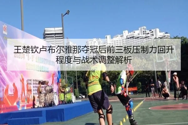 王楚钦卢布尔雅那夺冠后前三板压制力回升程度与战术调整解析（jiuyou）