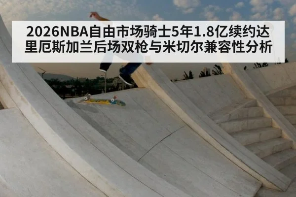 2026NBA自由市场骑士5年1.8亿续约达里厄斯加兰后场双枪与米切尔兼容性分析 | jiuyou game
