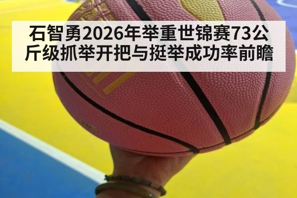石智勇2026年举重世锦赛73公斤级抓举开把与挺举成功率前瞻