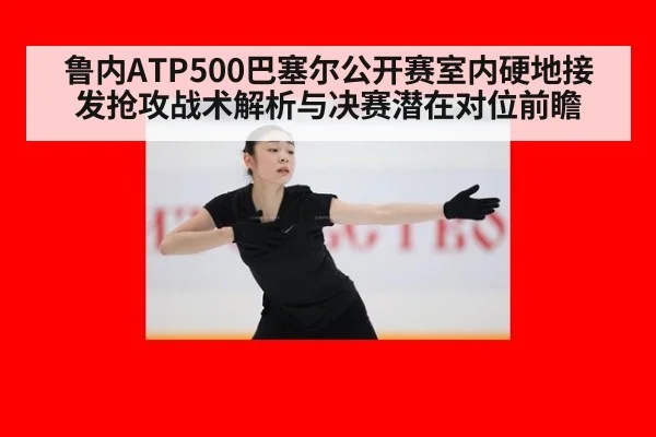 鲁内ATP500巴塞尔公开赛室内硬地接发抢攻战术解析与决赛潜在对位前瞻